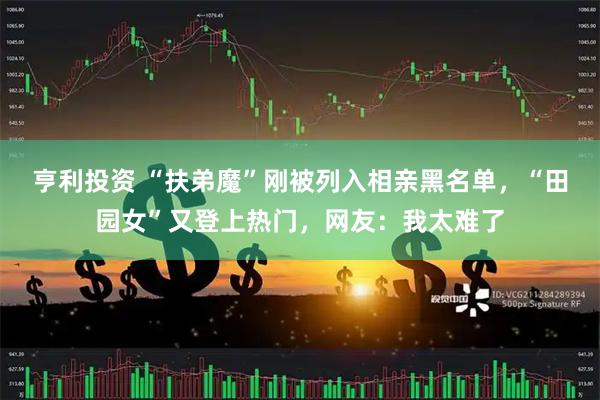 亨利投资 “扶弟魔”刚被列入相亲黑名单，“田园女”又登上热门，网友：我太难了