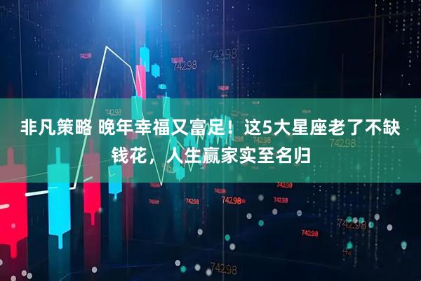 非凡策略 晚年幸福又富足！这5大星座老了不缺钱花，人生赢家实至名归
