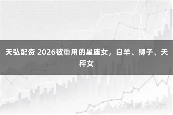 天弘配资 2026被重用的星座女，白羊、狮子、天秤女
