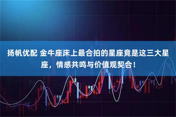 扬帆优配 金牛座床上最合拍的星座竟是这三大星座，情感共鸣与价值观契合！