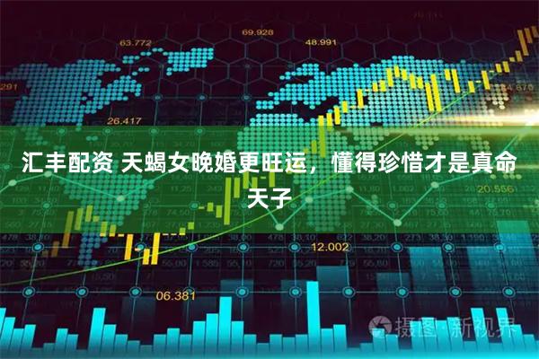 汇丰配资 天蝎女晚婚更旺运，懂得珍惜才是真命天子
