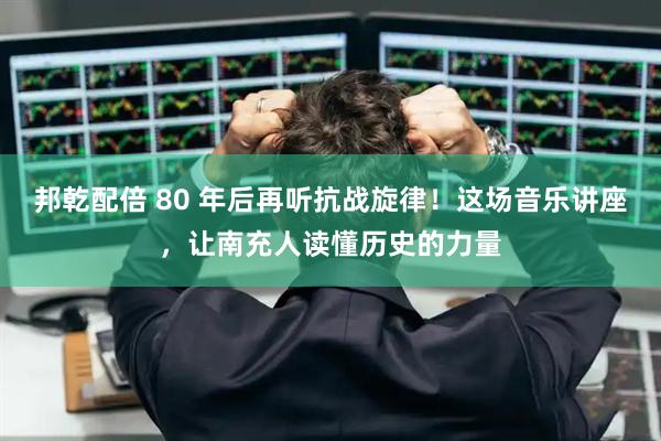 邦乾配倍 80 年后再听抗战旋律！这场音乐讲座，让南充人读懂历史的力量