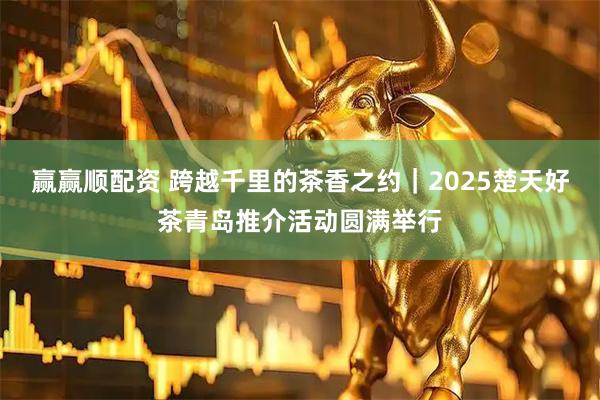 赢赢顺配资 跨越千里的茶香之约｜2025楚天好茶青岛推介活动圆满举行