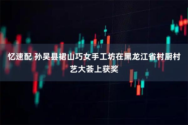 忆速配 孙吴县裙山巧女手工坊在黑龙江省村厨村艺大荟上获奖