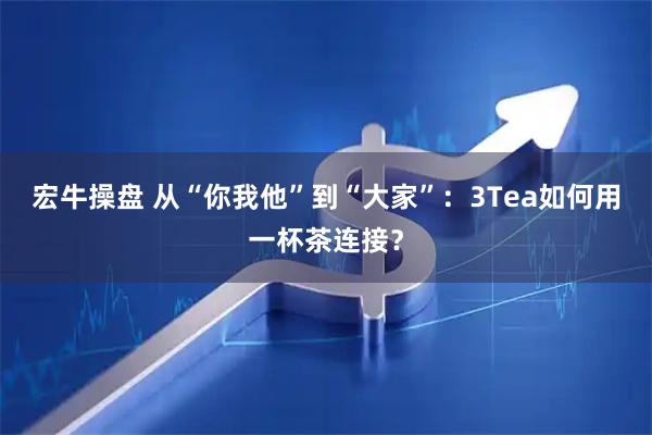 宏牛操盘 从“你我他”到“大家”：3Tea如何用一杯茶连接？