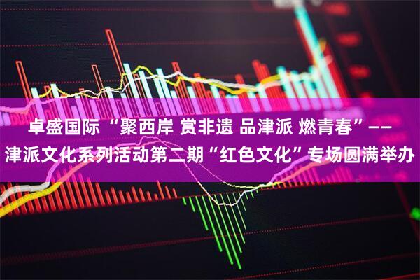 卓盛国际 “聚西岸 赏非遗 品津派 燃青春”——津派文化系列活动第二期“红色文化”专场圆满举办