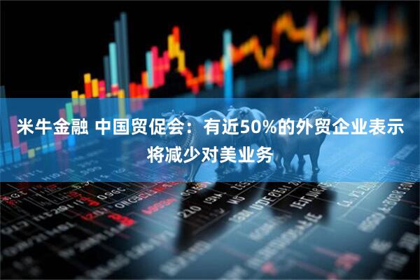 米牛金融 中国贸促会：有近50%的外贸企业表示将减少对美业务