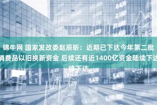 锦牛网 国家发改委赵辰昕：近期已下达今年第二批消费品以旧换新资金 后续还有近1400亿资金陆续下达