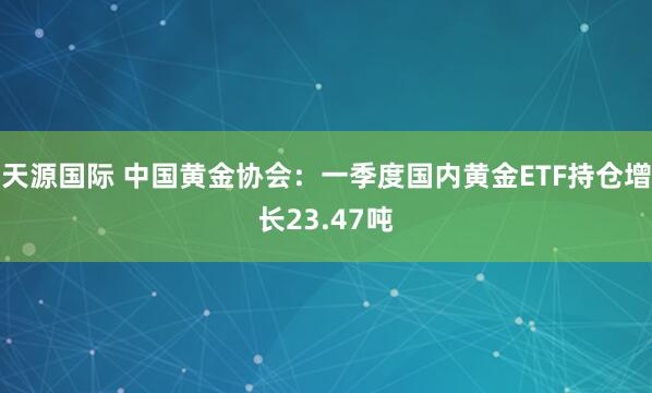 天源国际 中国黄金协会：一季度国内黄金ETF持仓增长23.47吨