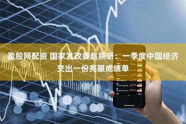 盈股网配资 国家发改委赵辰昕：一季度中国经济交出一份亮眼成绩单