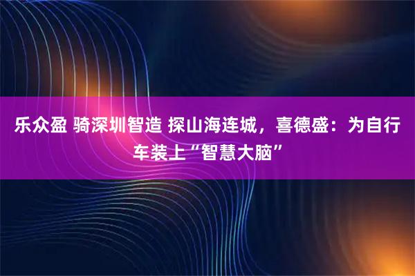 乐众盈 骑深圳智造 探山海连城，喜德盛：为自行车装上“智慧大脑”