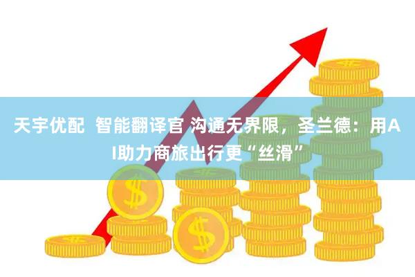 天宇优配  智能翻译官 沟通无界限，圣兰德：用AI助力商旅出行更“丝滑”