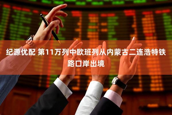纪源优配 第11万列中欧班列从内蒙古二连浩特铁路口岸出境