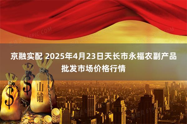 京融实配 2025年4月23日天长市永福农副产品批发市场价格行情