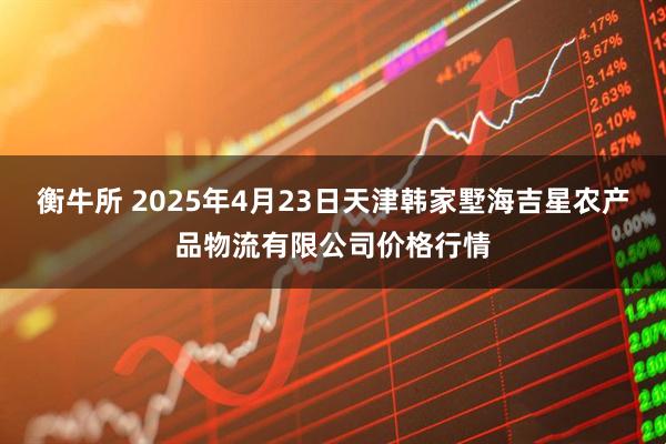衡牛所 2025年4月23日天津韩家墅海吉星农产品物流有限公司价格行情