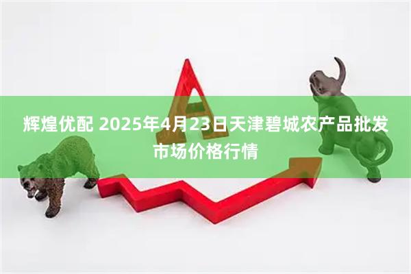 辉煌优配 2025年4月23日天津碧城农产品批发市场价格行情