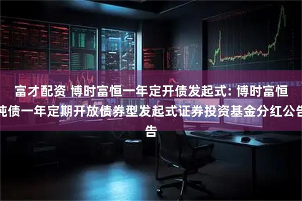富才配资 博时富恒一年定开债发起式: 博时富恒纯债一年定期开放债券型发起式证券投资基金分红公告