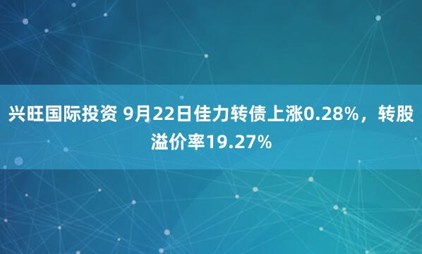 兴旺国际投资 9月22日佳力转债上涨0.28%，转股溢价率19.27%