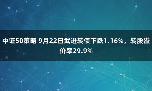 中证50策略 9月22日武进转债下跌1.16%，转股溢价率29.9%