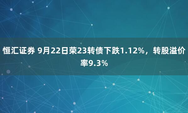 恒汇证券 9月22日荣23转债下跌1.12%，转股溢价率9.3%
