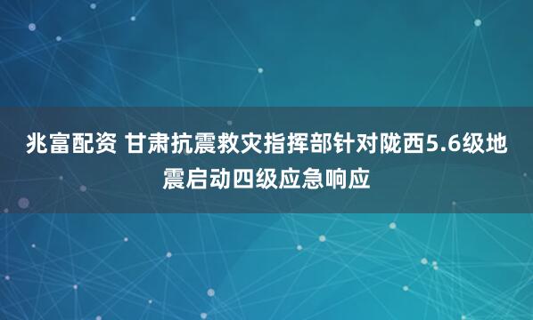 兆富配资 甘肃抗震救灾指挥部针对陇西5.6级地震启动四级应急响应