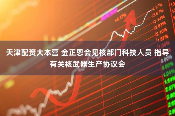 天津配资大本营 金正恩会见核部门科技人员 指导有关核武器生产协议会