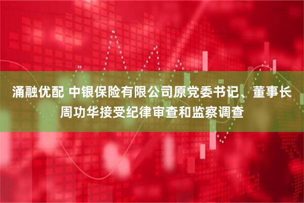 涌融优配 中银保险有限公司原党委书记、董事长周功华接受纪律审查和监察调查