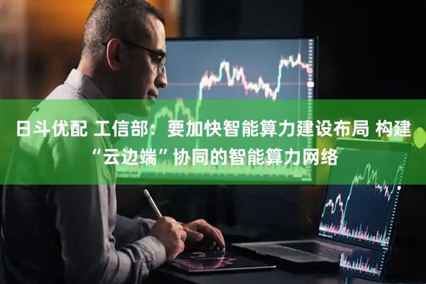 日斗优配 工信部：要加快智能算力建设布局 构建“云边端”协同的智能算力网络