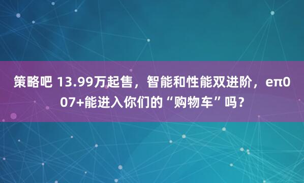 策略吧 13.99万起售，智能和性能双进阶，eπ007+能进入你们的“购物车”吗？