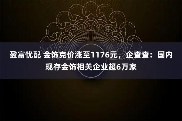 盈富忧配 金饰克价涨至1176元，企查查：国内现存金饰相关企业超6万家