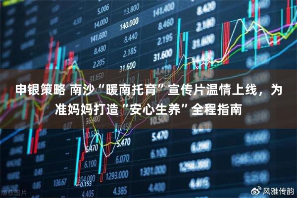 申银策略 南沙“暖南托育”宣传片温情上线，为准妈妈打造“安心生养”全程指南