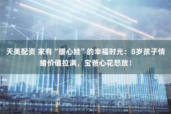 天美配资 家有“暖心娃”的幸福时光：8岁孩子情绪价值拉满，宝爸心花怒放！