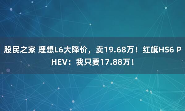 股民之家 理想L6大降价，卖19.68万！红旗HS6 PHEV：我只要17.88万！