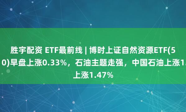 胜宇配资 ETF最前线 | 博时上证自然资源ETF(510410)早盘上涨0.33%，石油主题走强，中国石油上涨1.47%