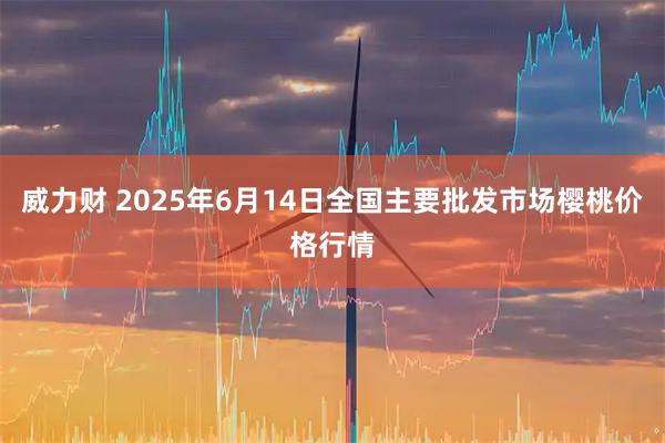 威力财 2025年6月14日全国主要批发市场樱桃价格行情