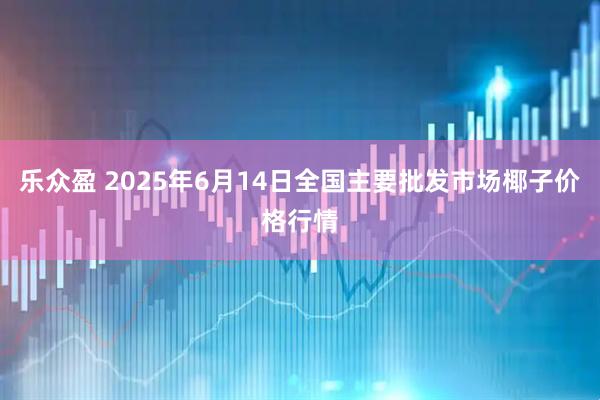 乐众盈 2025年6月14日全国主要批发市场椰子价格行情