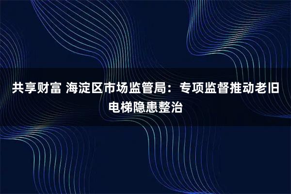 共享财富 海淀区市场监管局：专项监督推动老旧电梯隐患整治