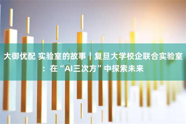 大御优配 实验室的故事｜复旦大学校企联合实验室：在“AI三次方”中探索未来