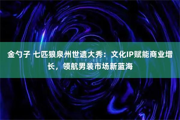 金勺子 七匹狼泉州世遗大秀：文化IP赋能商业增长，领航男装市场新蓝海