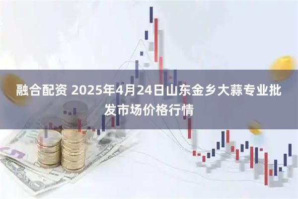 融合配资 2025年4月24日山东金乡大蒜专业批发市场价格行情