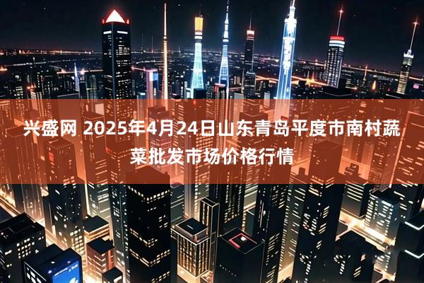 兴盛网 2025年4月24日山东青岛平度市南村蔬菜批发市场价格行情
