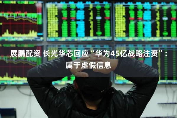 展鵬配资 长光华芯回应“华为45亿战略注资”：属于虚假信息