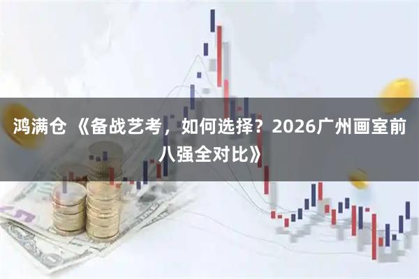 鸿满仓 《备战艺考，如何选择？2026广州画室前八强全对比》