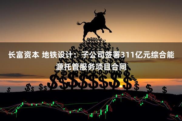 长富资本 地铁设计：子公司签署311亿元综合能源托管服务项目合同