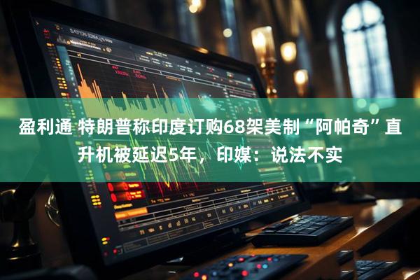 盈利通 特朗普称印度订购68架美制“阿帕奇”直升机被延迟5年，印媒：说法不实
