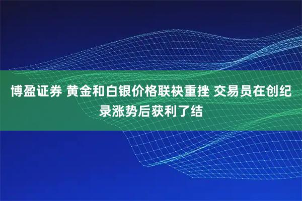 博盈证券 黄金和白银价格联袂重挫 交易员在创纪录涨势后获利了结