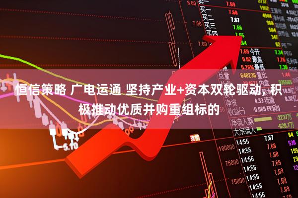 恒信策略 广电运通 坚持产业+资本双轮驱动, 积极推动优质并购重组标的