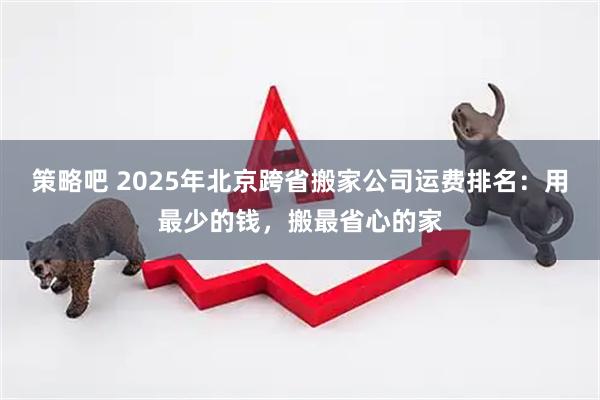 策略吧 2025年北京跨省搬家公司运费排名：用最少的钱，搬最省心的家