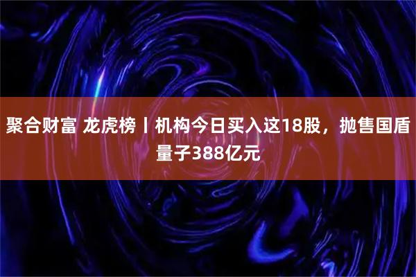 聚合财富 龙虎榜丨机构今日买入这18股，抛售国盾量子388亿元