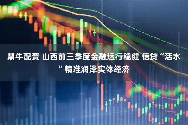 鼎牛配资 山西前三季度金融运行稳健 信贷“活水”精准润泽实体经济